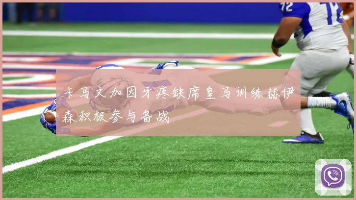 卡马文加因牙疼缺席皇马训练赫伊森积极参与备战