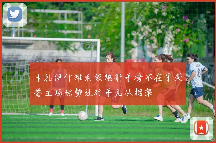 卡扎伊什维利领跑射手榜不在乎荣誉主场优势让对手无从招架