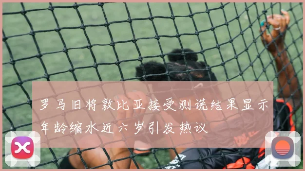 罗马旧将敦比亚接受测谎结果显示年龄缩水近六岁引发热议
