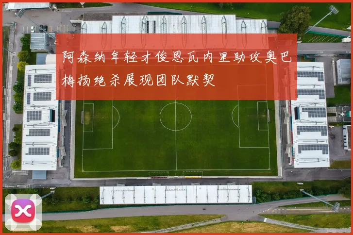 阿森纳年轻才俊恩瓦内里助攻奥巴梅扬绝杀展现团队默契