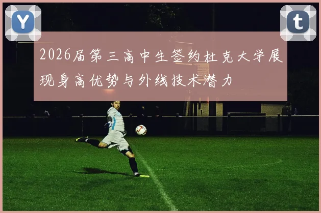 2026届第三高中生签约杜克大学展现身高优势与外线技术潜力