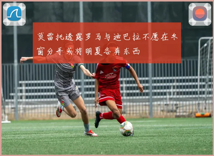 莫雷托透露罗马与迪巴拉不愿在冬窗分手或将明夏各奔东西