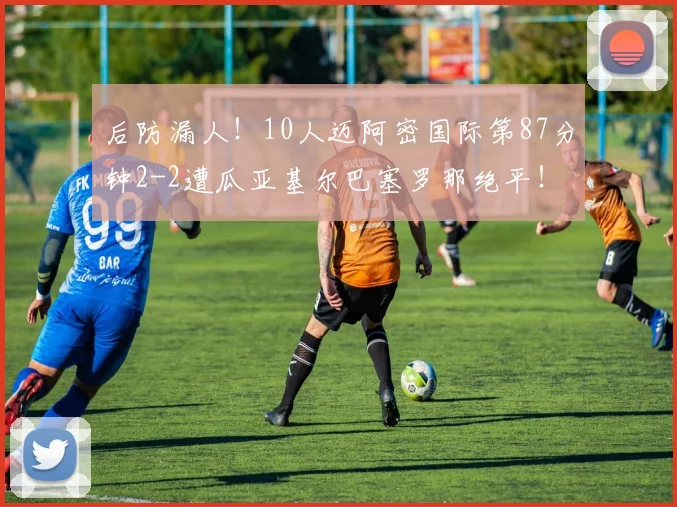 后防漏人！10人迈阿密国际第87分钟2-2遭瓜亚基尔巴塞罗那绝平！