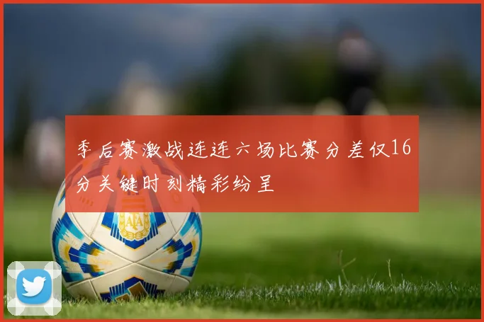 季后赛激战连连六场比赛分差仅16分关键时刻精彩纷呈