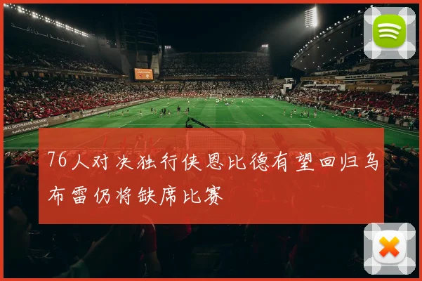 76人对决独行侠恩比德有望回归乌布雷仍将缺席比赛