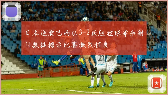 日本逆袭巴西以3-2获胜控球率和射门数据揭示比赛激烈程度