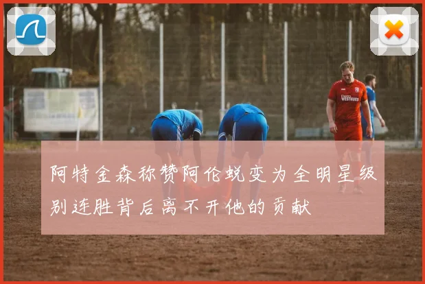 阿特金森称赞阿伦蜕变为全明星级别连胜背后离不开他的贡献