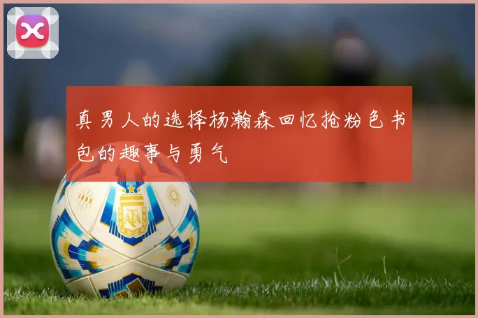 真男人的选择杨瀚森回忆抢粉色书包的趣事与勇气
