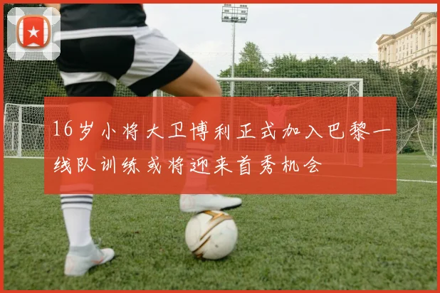 16岁小将大卫博利正式加入巴黎一线队训练或将迎来首秀机会