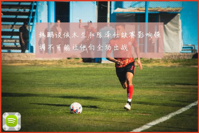 韩鹏谈依木兰和陈泽仕缺赛影响强调不可能让他们全场出战