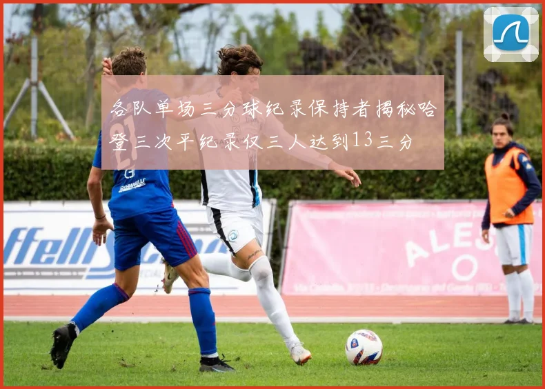 各队单场三分球纪录保持者揭秘哈登三次平纪录仅三人达到13三分