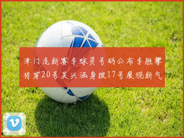 津门虎新赛季球员号码公布季胜攀将穿20号吴兴涵身披17号展现新气象