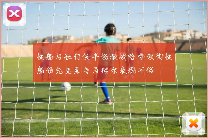 快船与独行侠半场激战哈登领衔快船领先克莱与马绍尔表现不俗