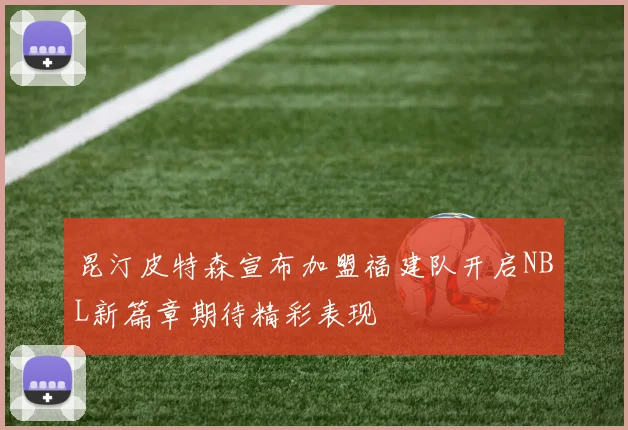 昆汀皮特森宣布加盟福建队开启NBL新篇章期待精彩表现