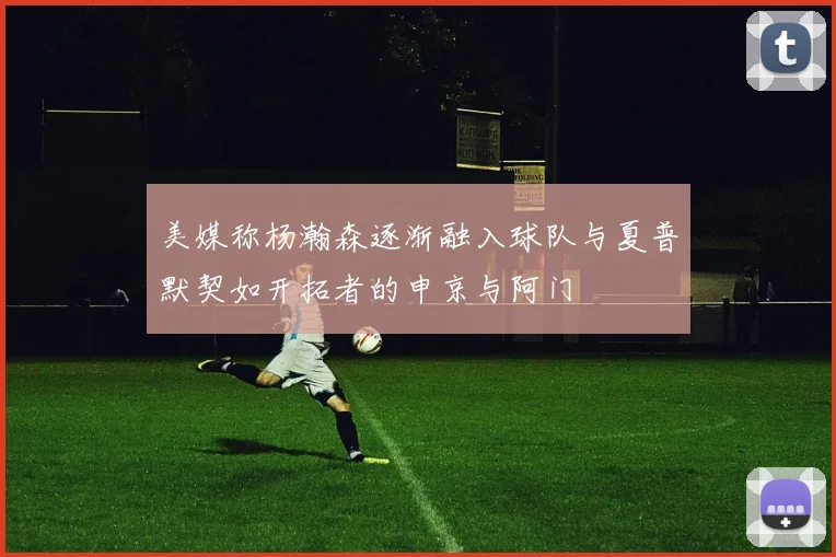 美媒称杨瀚森逐渐融入球队与夏普默契如开拓者的申京与阿门