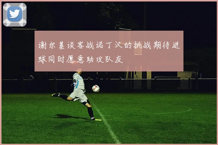 谢尔基谈客战诺丁汉的挑战期待进球同时愿意助攻队友