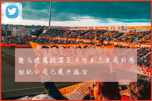 隆戈透露格雷茨卡与米兰互有好感经纪公司已展开接洽