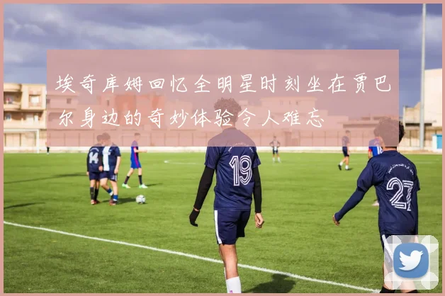 埃奇库姆回忆全明星时刻坐在贾巴尔身边的奇妙体验令人难忘