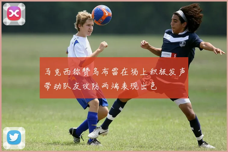 马克西称赞乌布雷在场上积极发声带动队友攻防两端表现出色