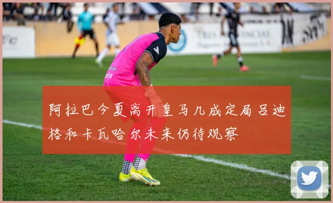 阿拉巴今夏离开皇马几成定局吕迪格和卡瓦哈尔未来仍待观察