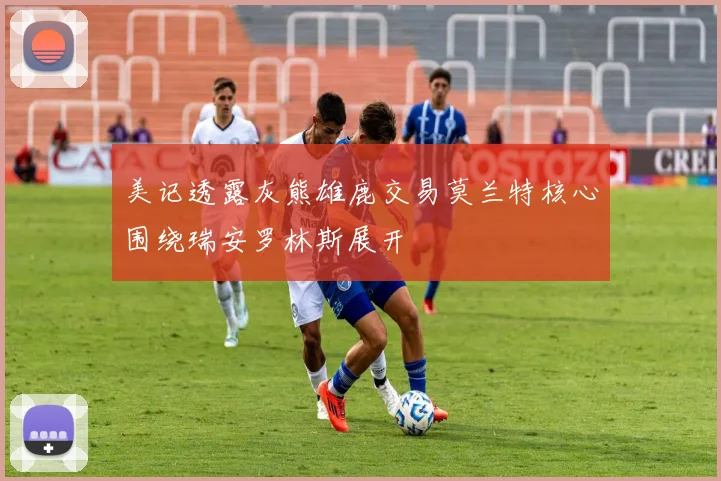 美记透露灰熊雄鹿交易莫兰特核心围绕瑞安罗林斯展开