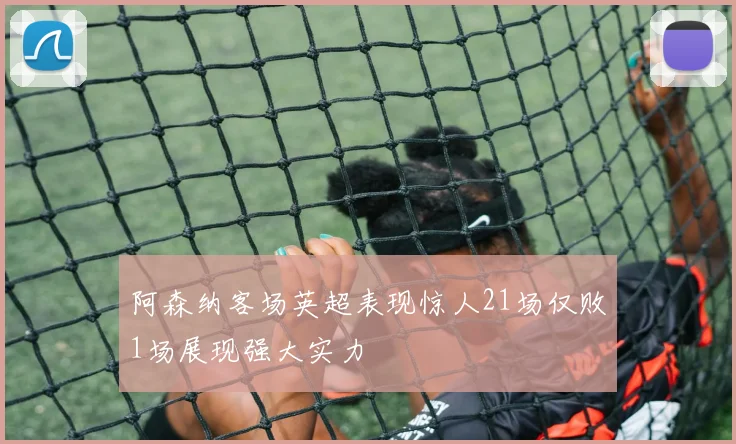 阿森纳客场英超表现惊人21场仅败1场展现强大实力