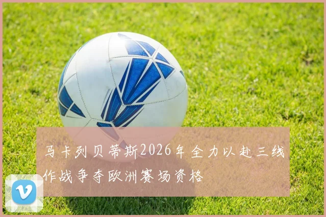 马卡列贝蒂斯2026年全力以赴三线作战争夺欧洲赛场资格