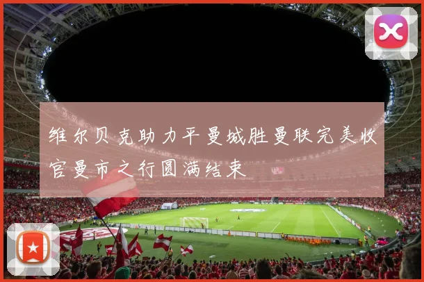 维尔贝克助力平曼城胜曼联完美收官曼市之行圆满结束