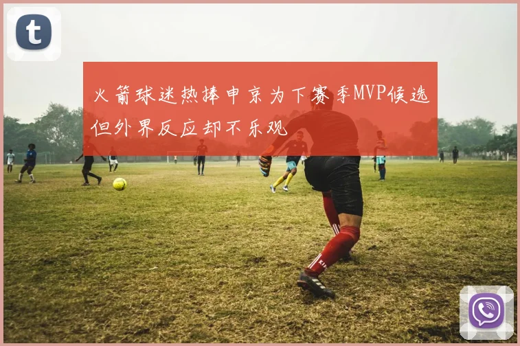 火箭球迷热捧申京为下赛季MVP候选但外界反应却不乐观