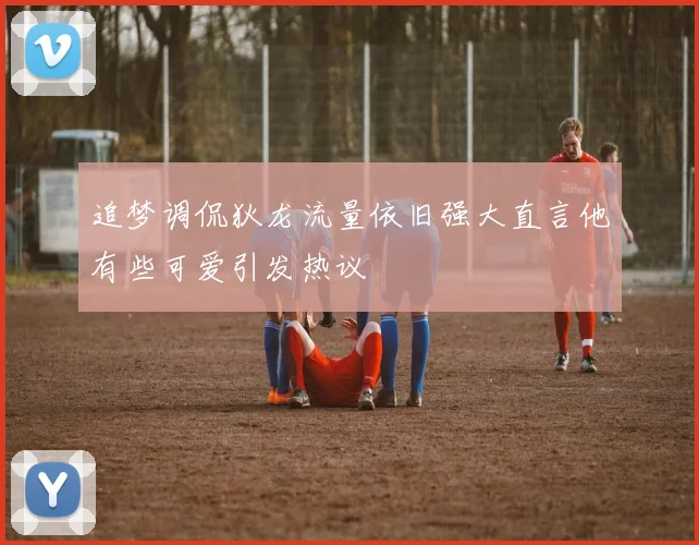 追梦调侃狄龙流量依旧强大直言他有些可爱引发热议