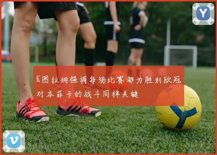 K图拉姆强调每场比赛都为胜利欧冠对本菲卡的战斗同样关键