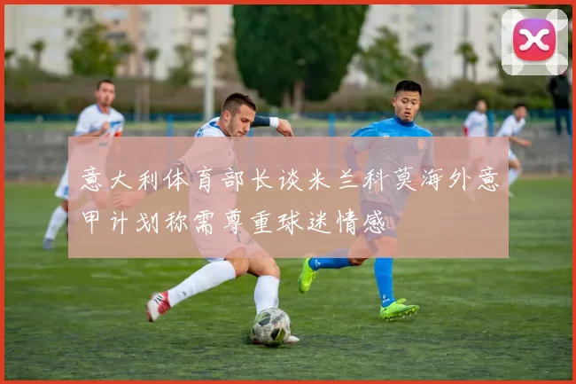 意大利体育部长谈米兰科莫海外意甲计划称需尊重球迷情感