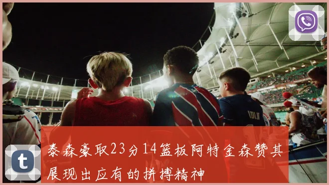 泰森豪取23分14篮板阿特金森赞其展现出应有的拼搏精神