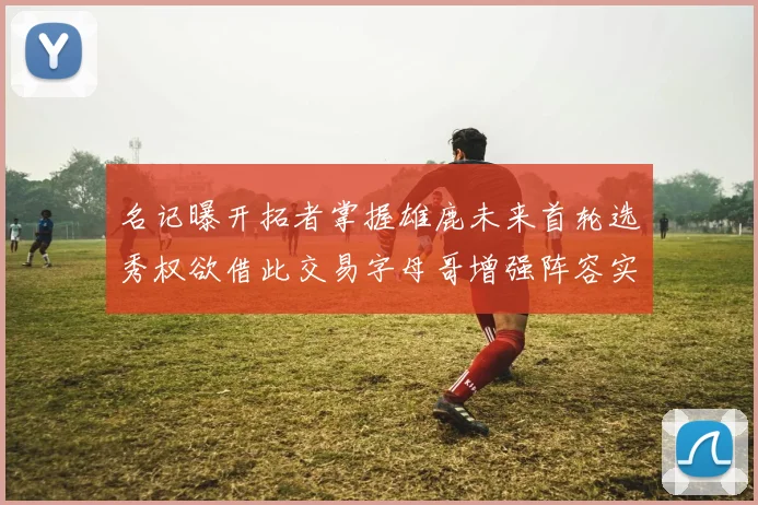 名记曝开拓者掌握雄鹿未来首轮选秀权欲借此交易字母哥增强阵容实力