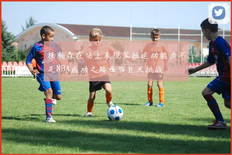 杨瀚森在场上表现笨拙运动能力不足NBA成功之路面临巨大挑战