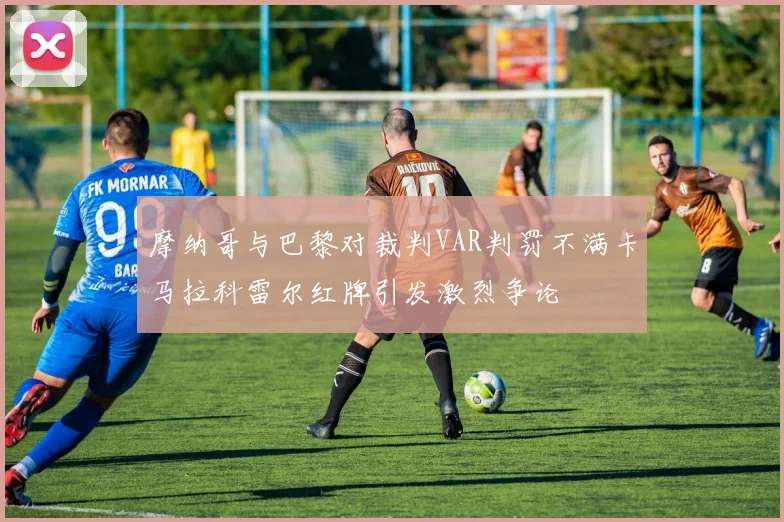 摩纳哥与巴黎对裁判VAR判罚不满卡马拉科雷尔红牌引发激烈争论
