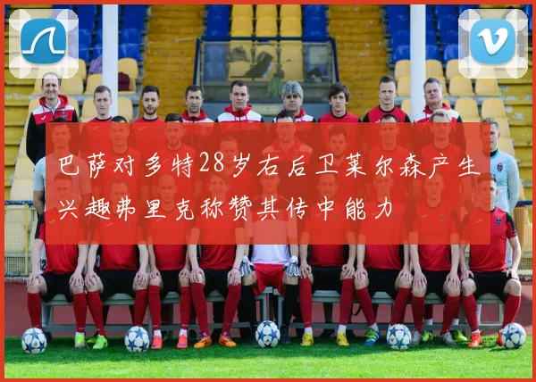 巴萨对多特28岁右后卫莱尔森产生兴趣弗里克称赞其传中能力