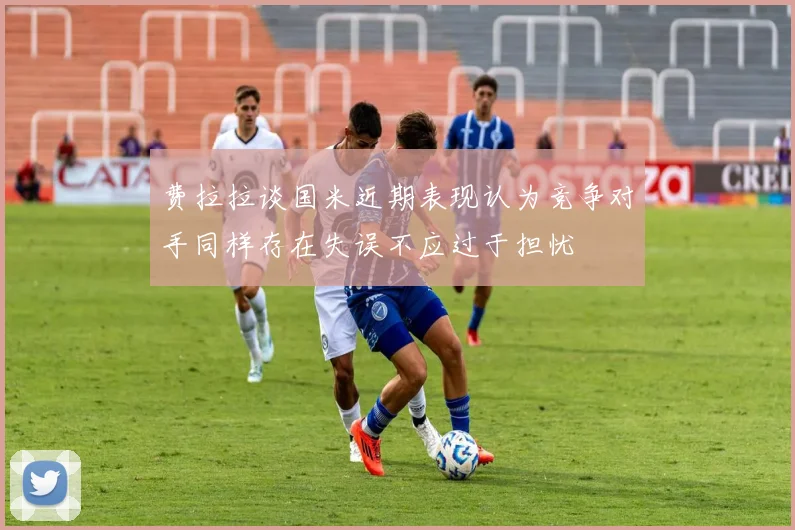 费拉拉谈国米近期表现认为竞争对手同样存在失误不应过于担忧