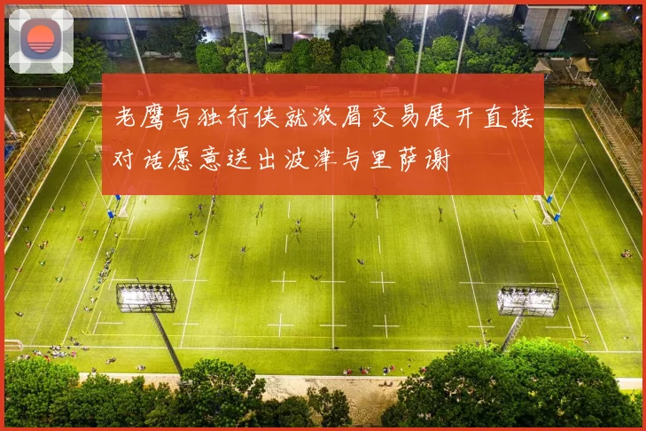 老鹰与独行侠就浓眉交易展开直接对话愿意送出波津与里萨谢